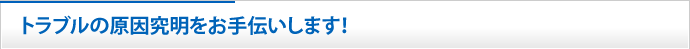 トラブルの原因究明をお手伝いします！