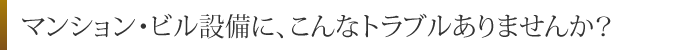 マンション・ビル設備に、こんなトラブルありませんか？