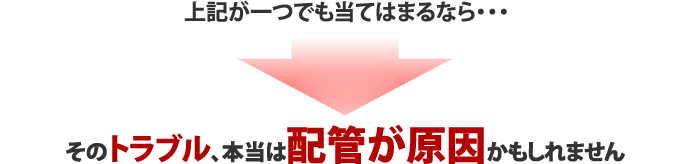 上記が一つでも当てはまるなら・・・そのトラブル、本当は配管が原因かもしれません