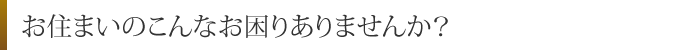 お住まいのこんなお困りありませんか？