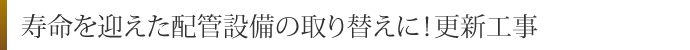 寿命を迎えた配管設備の取り替えに！更新工事