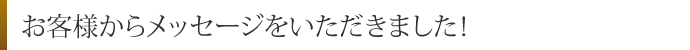 お客様からメッセージをいただきました！